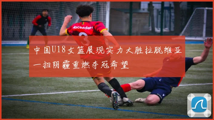 中国U18女篮展现实力大胜拉脱维亚一扫阴霾重燃夺冠希望