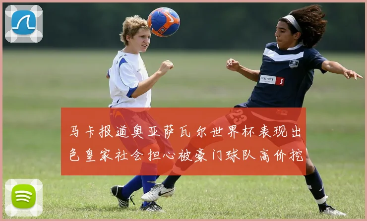 马卡报道奥亚萨瓦尔世界杯表现出色皇家社会担心被豪门球队高价挖角