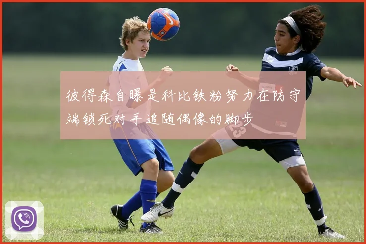 彼得森自曝是科比铁粉努力在防守端锁死对手追随偶像的脚步