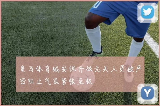 皇马体育城安保升级无关人员被严密阻止气氛紧张至极