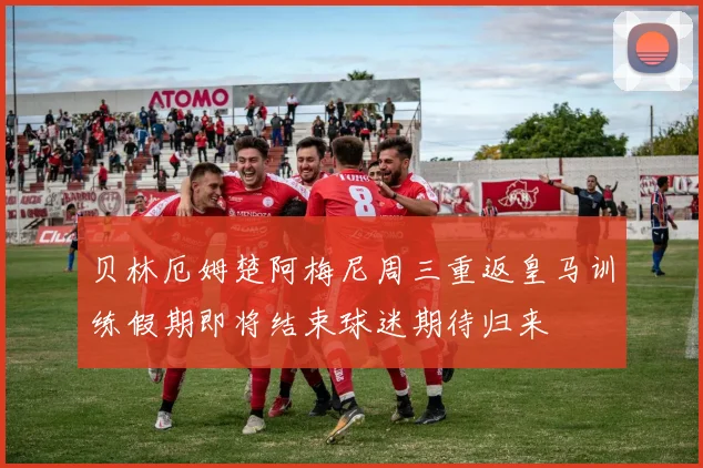 贝林厄姆楚阿梅尼周三重返皇马训练假期即将结束球迷期待归来
