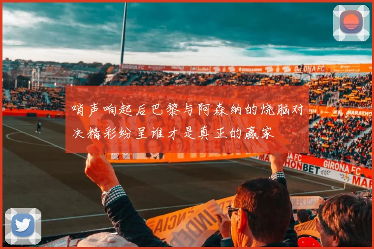 哨声响起后巴黎与阿森纳的烧脑对决精彩纷呈谁才是真正的赢家