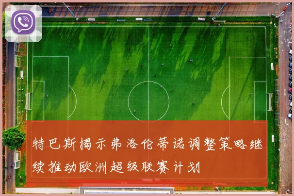 特巴斯揭示弗洛伦蒂诺调整策略继续推动欧洲超级联赛计划