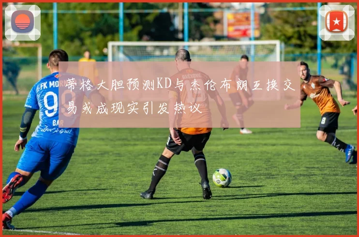 蒂格大胆预测KD与杰伦布朗互换交易或成现实引发热议