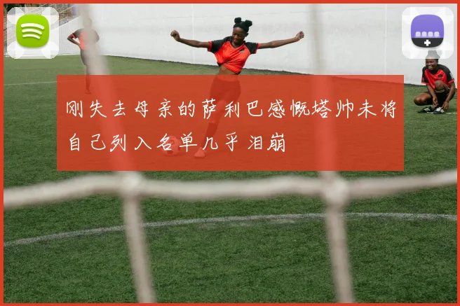 刚失去母亲的萨利巴感慨塔帅未将自己列入名单几乎泪崩