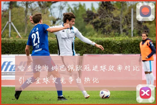 哈兰德与姆巴佩欧冠进球效率对比引发金球奖竞争白热化