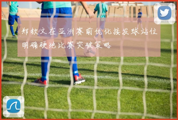 郑钦文在亚洲赛前优化接发球站位明确硬地比赛突破策略