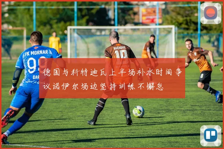 德国与科特迪瓦上半场补水时间争议诺伊尔场边坚持训练不懈怠