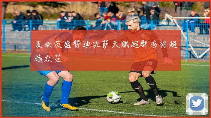 麦坎茨盛赞迪班萨天赋超群或将超越众星
