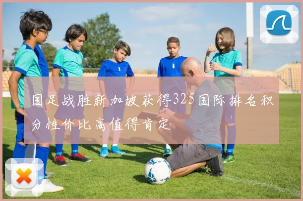 国足战胜新加坡获得325国际排名积分性价比高值得肯定