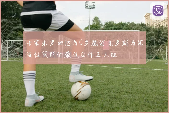 卡塞米罗回忆与C罗魔笛克罗斯马塞洛拉莫斯的最佳合作五人组