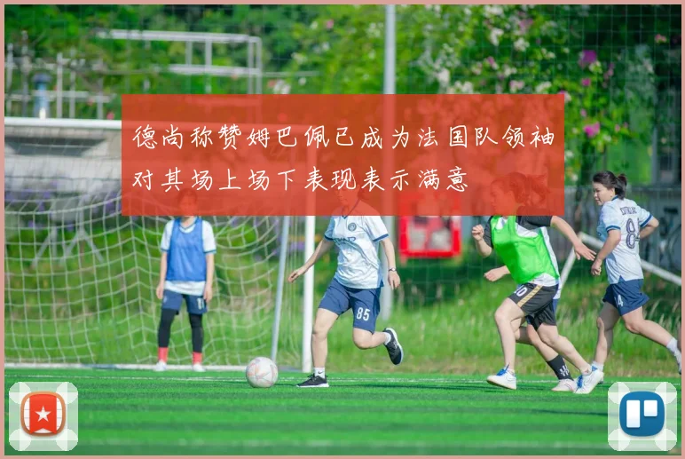 德尚称赞姆巴佩已成为法国队领袖对其场上场下表现表示满意