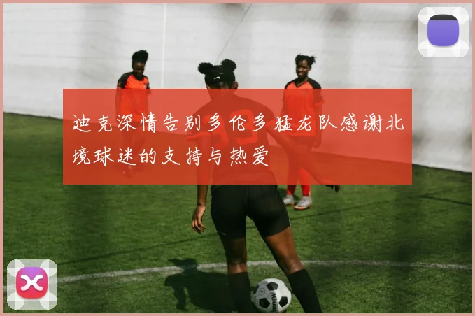 迪克深情告别多伦多猛龙队感谢北境球迷的支持与热爱