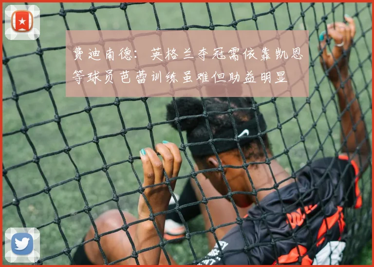 费迪南德：英格兰夺冠需依靠凯恩等球员芭蕾训练虽难但助益明显