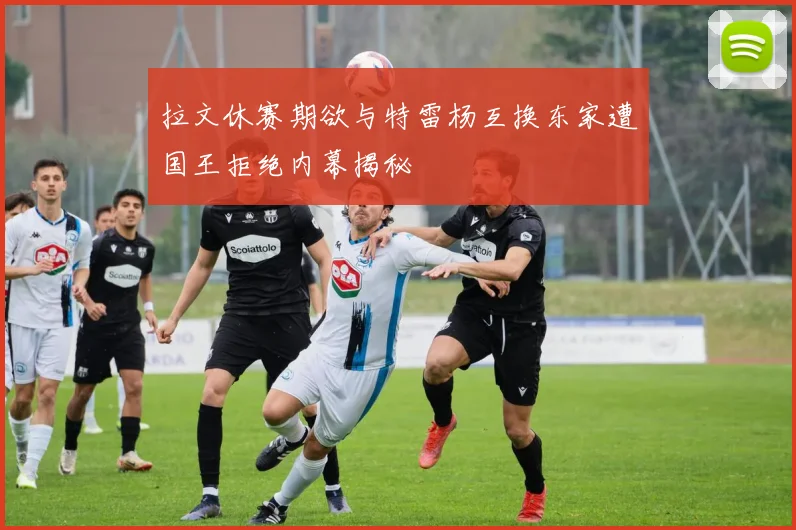 拉文休赛期欲与特雷杨互换东家遭国王拒绝内幕揭秘