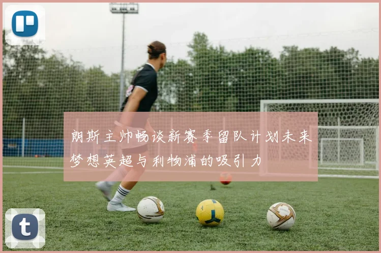 朗斯主帅畅谈新赛季留队计划未来梦想英超与利物浦的吸引力