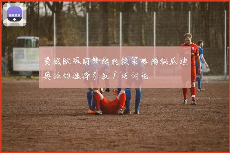 曼城欧冠前锋线轮换策略揭秘瓜迪奥拉的选择引发广泛讨论