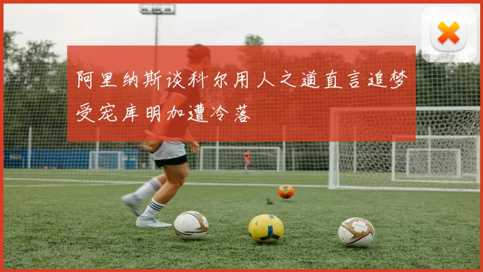阿里纳斯谈科尔用人之道直言追梦受宠库明加遭冷落