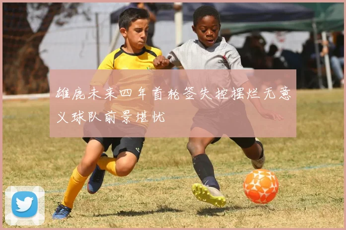 雄鹿未来四年首轮签失控摆烂无意义球队前景堪忧