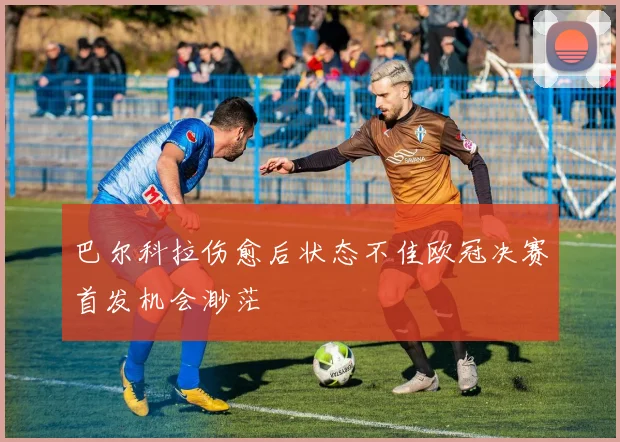 巴尔科拉伤愈后状态不佳欧冠决赛首发机会渺茫