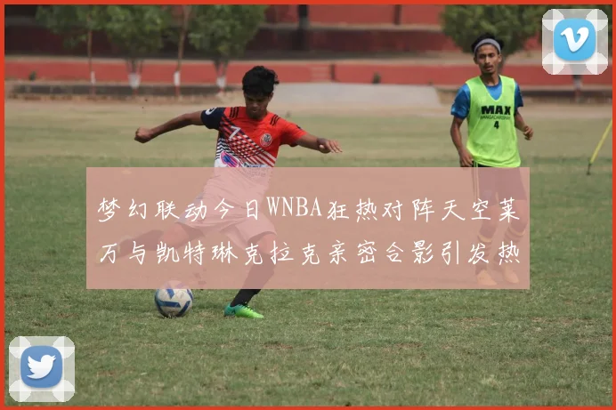 梦幻联动今日WNBA狂热对阵天空莱万与凯特琳克拉克亲密合影引发热议