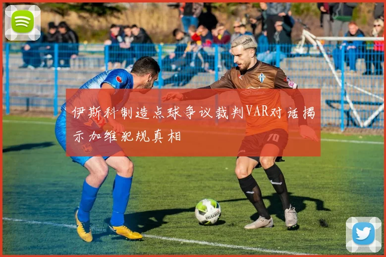 伊斯科制造点球争议裁判VAR对话揭示加维犯规真相