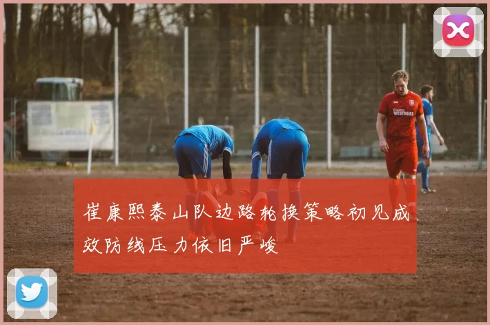 崔康熙泰山队边路轮换策略初见成效防线压力依旧严峻