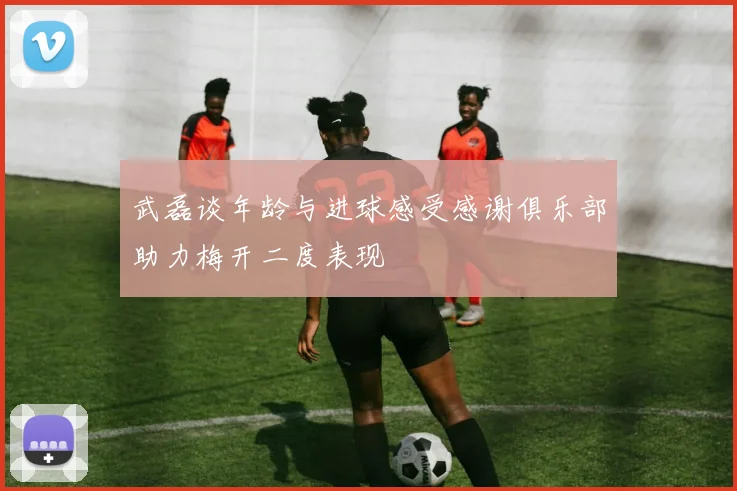 武磊谈年龄与进球感受感谢俱乐部助力梅开二度表现