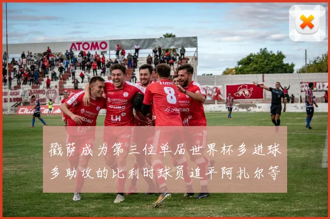 戳萨成为第三位单届世界杯多进球多助攻的比利时球员追平阿扎尔等传奇