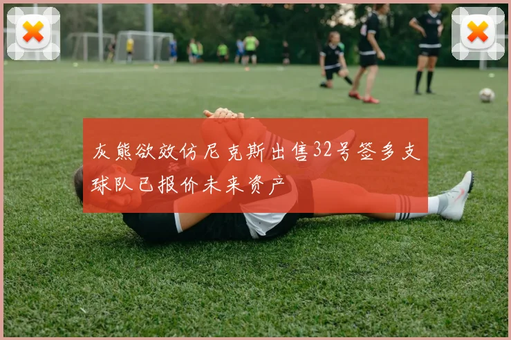 灰熊欲效仿尼克斯出售32号签多支球队已报价未来资产