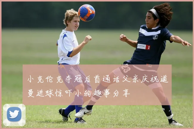 小克伦克夺冠后首通话父亲庆祝道曼进球惊吓小狗趣事分享