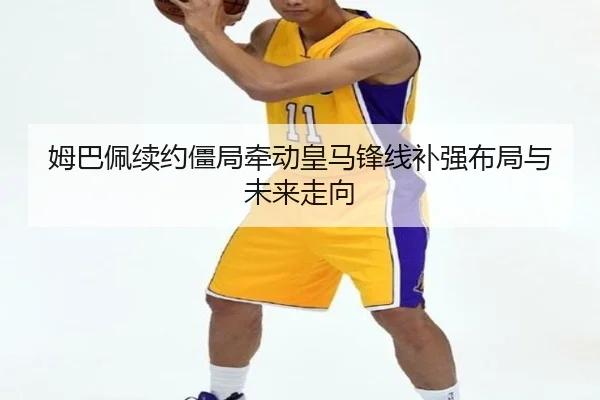 姆巴佩续约僵局牵动皇马锋线补强布局与未来走向